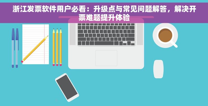 浙江发票软件用户必看：升级点与常见问题解答，解决开票难题提升体验