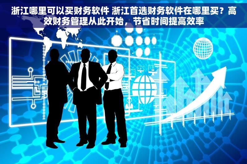 浙江哪里可以买财务软件 浙江首选财务软件在哪里买？高效财务管理从此开始，节省时间提高效率