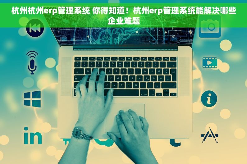 杭州杭州erp管理系统 你得知道！杭州erp管理系统能解决哪些企业难题