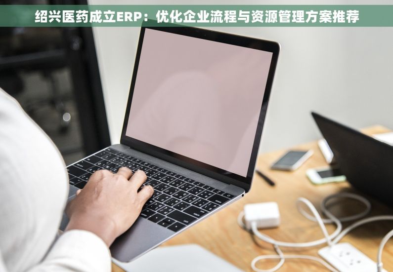 绍兴医药成立ERP：优化企业流程与资源管理方案推荐