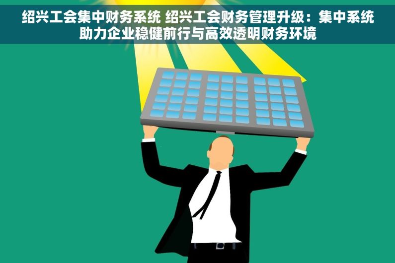 绍兴工会集中财务系统 绍兴工会财务管理升级：集中系统助力企业稳健前行与高效透明财务环境