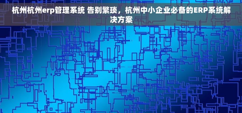 杭州杭州erp管理系统 告别繁琐，杭州中小企业必备的ERP系统解决方案