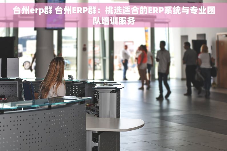 台州erp群 台州ERP群：挑选适合的ERP系统与专业团队培训服务