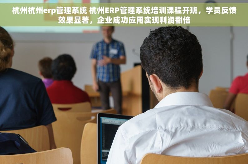 杭州杭州erp管理系统 杭州ERP管理系统培训课程开班，学员反馈效果显著，企业成功应用实现利润翻倍