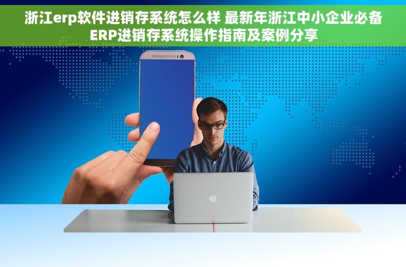 浙江erp软件进销存系统怎么样 最新年浙江中小企业必备ERP进销存系统操作指南及案例分享