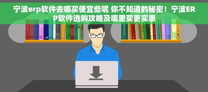 宁波erp软件去哪买便宜些呢 你不知道的秘密！宁波ERP软件选购攻略及哪里买更实惠