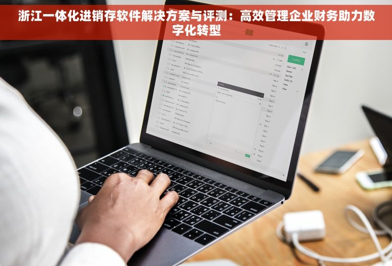 浙江一体化进销存软件解决方案与评测：高效管理企业财务助力数字化转型