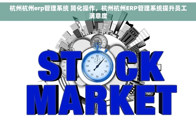 杭州杭州erp管理系统 简化操作，杭州杭州ERP管理系统提升员工满意度