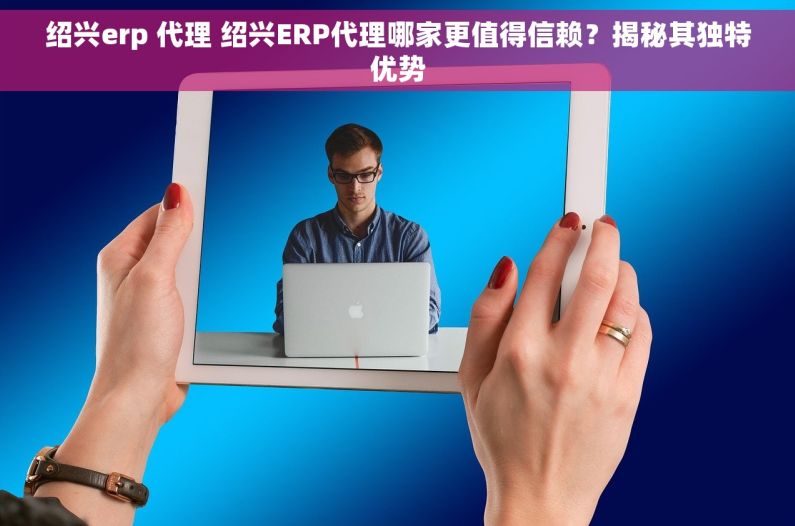 绍兴erp 代理 绍兴ERP代理哪家更值得信赖？揭秘其独特优势