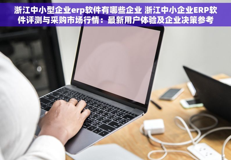 浙江中小型企业erp软件有哪些企业 浙江中小企业ERP软件评测与采购市场行情：最新用户体验及企业决策参考