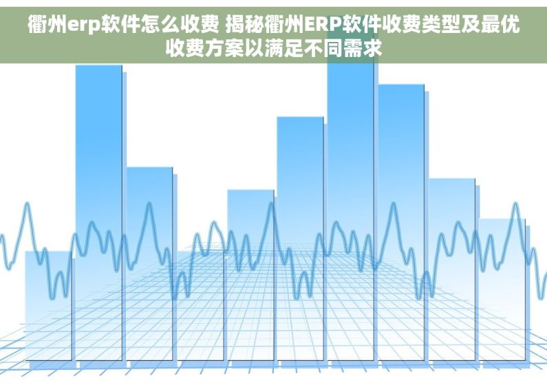 衢州erp软件怎么收费 揭秘衢州ERP软件收费类型及最优收费方案以满足不同需求