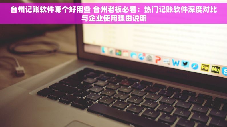 台州记账软件哪个好用些 台州老板必看：热门记账软件深度对比与企业使用理由说明