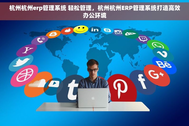 杭州杭州erp管理系统 轻松管理，杭州杭州ERP管理系统打造高效办公环境