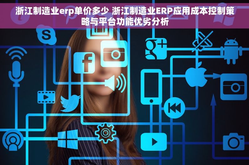 浙江制造业erp单价多少 浙江制造业ERP应用成本控制策略与平台功能优劣分析