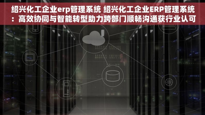 绍兴化工企业erp管理系统 绍兴化工企业ERP管理系统：高效协同与智能转型助力跨部门顺畅沟通获行业认可