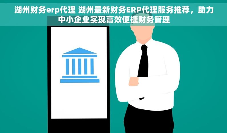 湖州财务erp代理 湖州最新财务ERP代理服务推荐，助力中小企业实现高效便捷财务管理