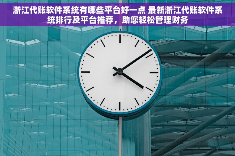 浙江代账软件系统有哪些平台好一点 最新浙江代账软件系统排行及平台推荐，助您轻松管理财务
