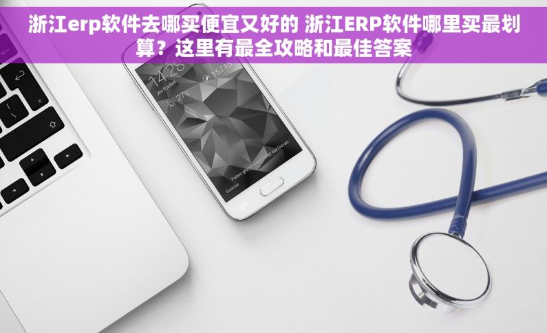 浙江erp软件去哪买便宜又好的 浙江ERP软件哪里买最划算？这里有最全攻略和最佳答案
