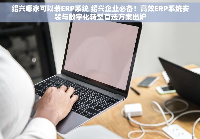 绍兴哪家可以装ERP系统 绍兴企业必备！高效ERP系统安装与数字化转型首选方案出炉