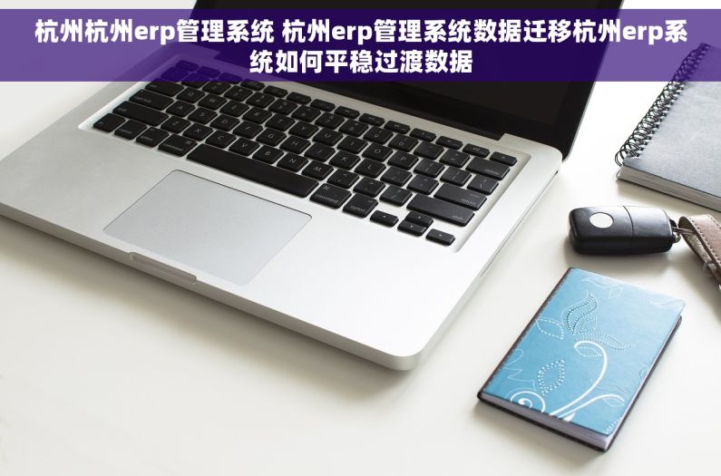 杭州杭州erp管理系统 杭州erp管理系统数据迁移杭州erp系统如何平稳过渡数据