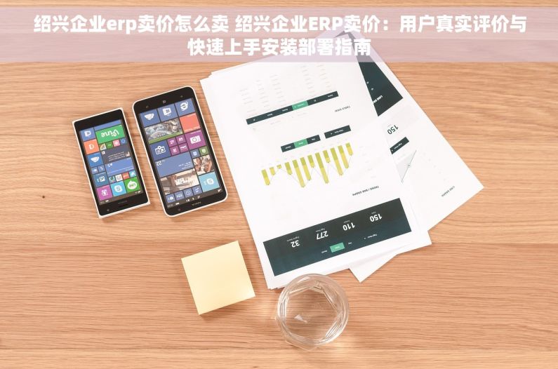 绍兴企业erp卖价怎么卖 绍兴企业ERP卖价：用户真实评价与快速上手安装部署指南