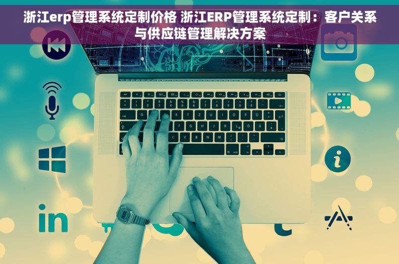 浙江erp管理系统定制价格 浙江ERP管理系统定制：客户关系与供应链管理解决方案