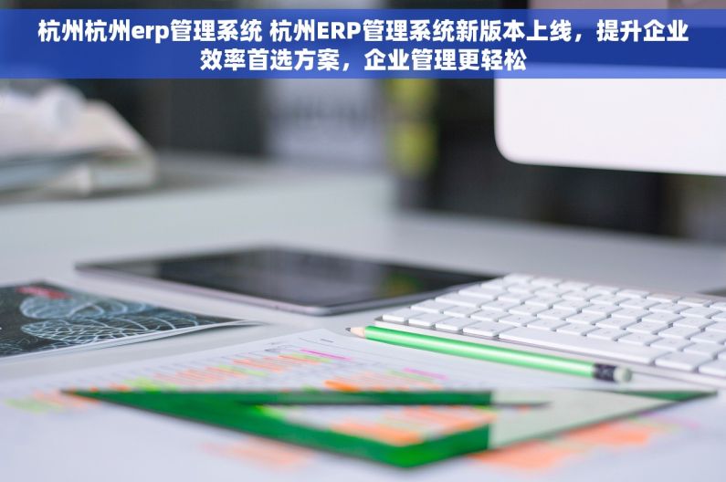 杭州杭州erp管理系统 杭州ERP管理系统新版本上线，提升企业效率首选方案，企业管理更轻松