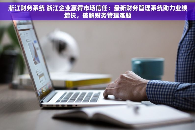 浙江财务系统 浙江企业赢得市场信任：最新财务管理系统助力业绩增长，破解财务管理难题