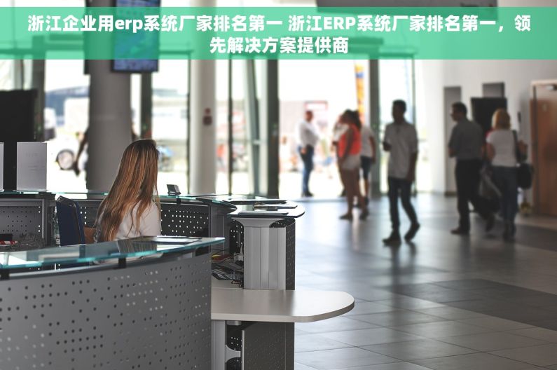 浙江企业用erp系统厂家排名第一 浙江ERP系统厂家排名第一，领先解决方案提供商