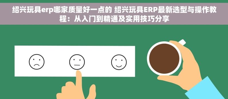 绍兴玩具erp哪家质量好一点的 绍兴玩具ERP最新选型与操作教程：从入门到精通及实用技巧分享
