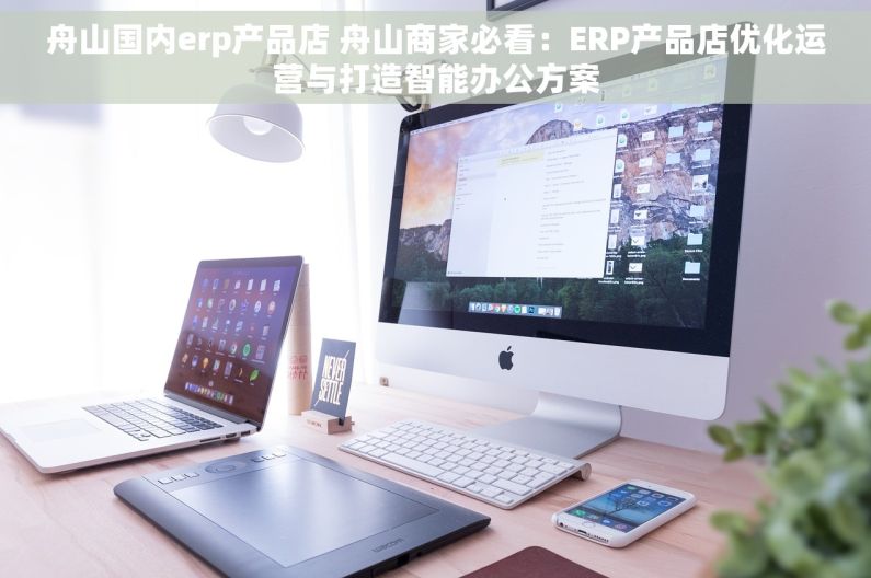 舟山国内erp产品店 舟山商家必看：ERP产品店优化运营与打造智能办公方案
