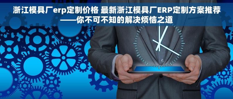 浙江模具厂erp定制价格 最新浙江模具厂ERP定制方案推荐——你不可不知的解决烦恼之道