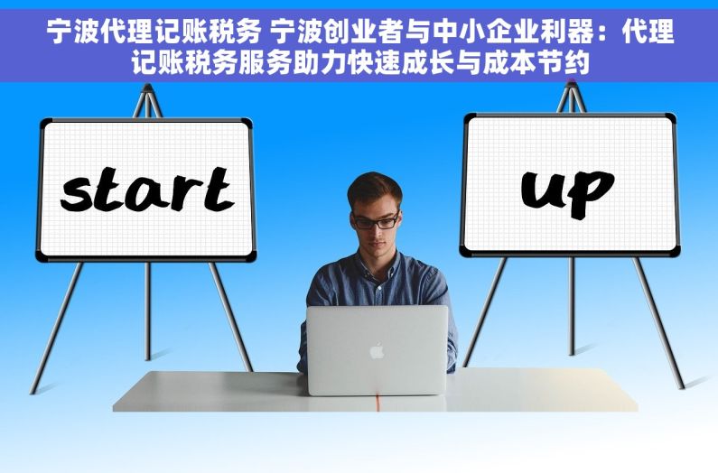 宁波代理记账税务 宁波创业者与中小企业利器：代理记账税务服务助力快速成长与成本节约