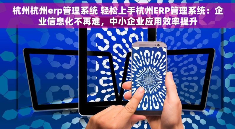 杭州杭州erp管理系统 轻松上手杭州ERP管理系统：企业信息化不再难，中小企业应用效率提升
