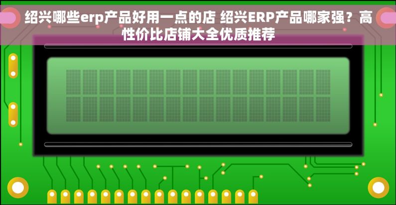 绍兴哪些erp产品好用一点的店 绍兴ERP产品哪家强？高性价比店铺大全优质推荐