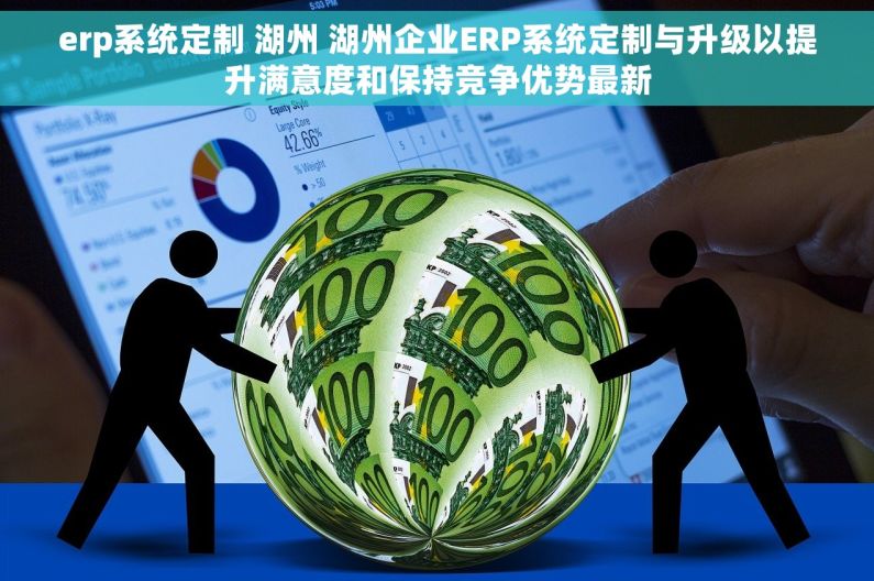 erp系统定制 湖州 湖州企业ERP系统定制与升级以提升满意度和保持竞争优势最新