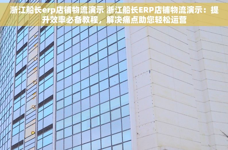 浙江船长erp店铺物流演示 浙江船长ERP店铺物流演示：提升效率必备教程，解决痛点助您轻松运营