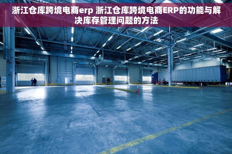 浙江仓库跨境电商erp 浙江仓库跨境电商ERP的功能与解决库存管理问题的方法