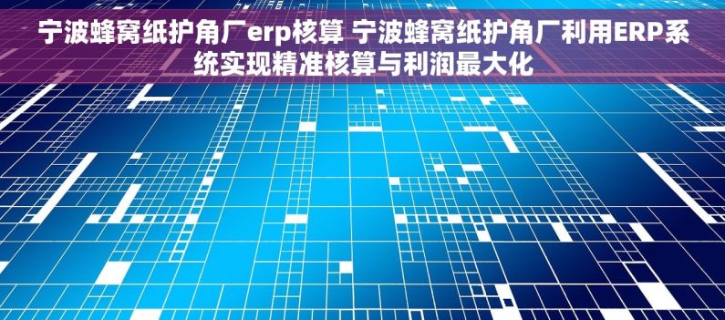 宁波蜂窝纸护角厂erp核算 宁波蜂窝纸护角厂利用ERP系统实现精准核算与利润最大化