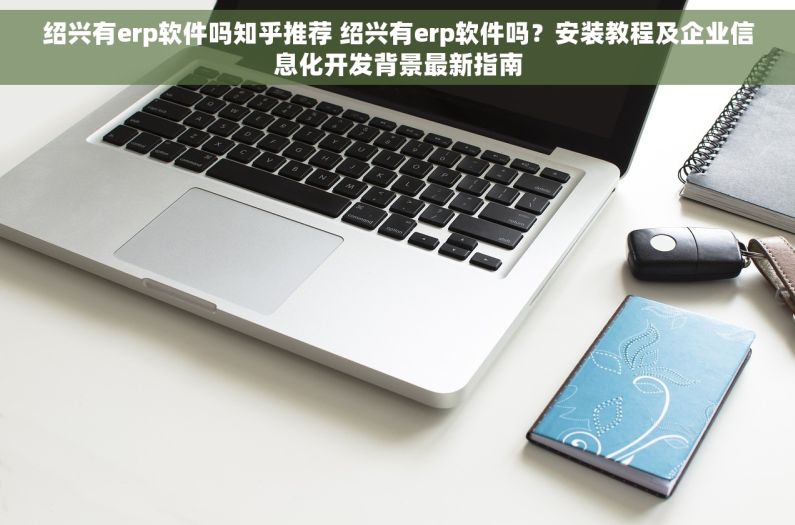 绍兴有erp软件吗知乎推荐 绍兴有erp软件吗？安装教程及企业信息化开发背景最新指南