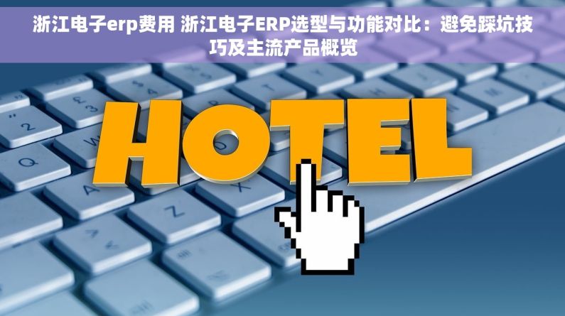 浙江电子erp费用 浙江电子ERP选型与功能对比：避免踩坑技巧及主流产品概览