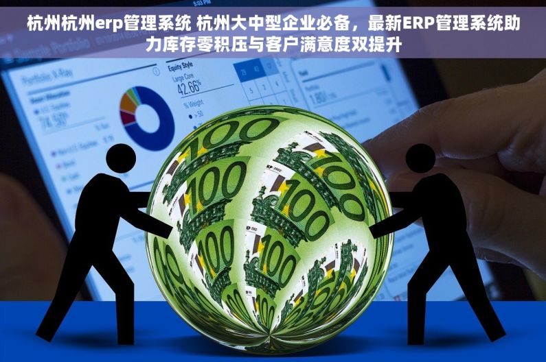 杭州杭州erp管理系统 杭州大中型企业必备，最新ERP管理系统助力库存零积压与客户满意度双提升