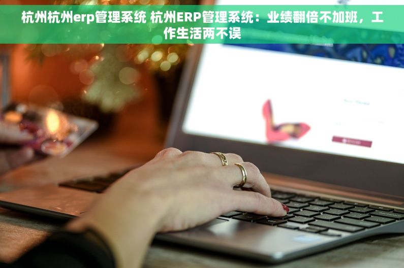 杭州杭州erp管理系统 杭州ERP管理系统：业绩翻倍不加班，工作生活两不误
