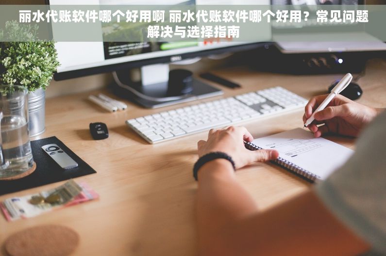 丽水代账软件哪个好用啊 丽水代账软件哪个好用？常见问题解决与选择指南