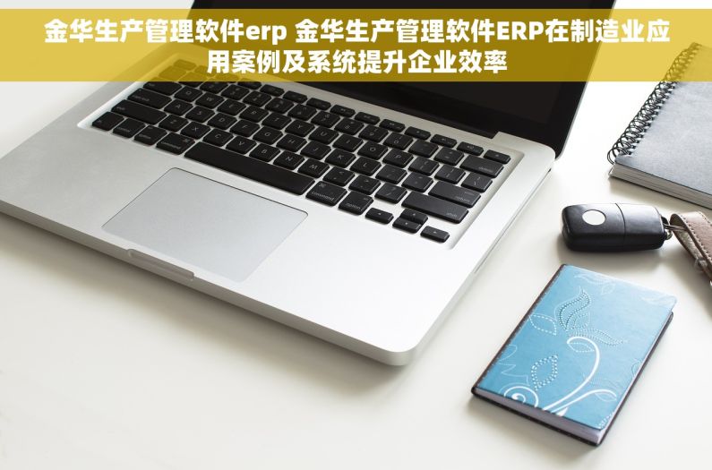 金华生产管理软件erp 金华生产管理软件ERP在制造业应用案例及系统提升企业效率