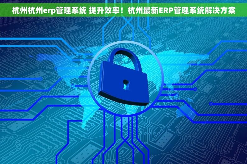 杭州杭州erp管理系统 提升效率！杭州最新ERP管理系统解决方案