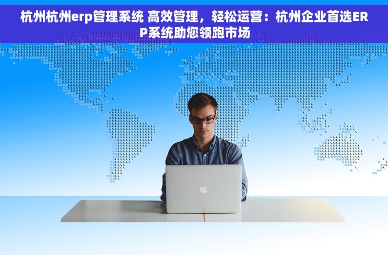 杭州杭州erp管理系统 高效管理，轻松运营：杭州企业首选ERP系统助您领跑市场