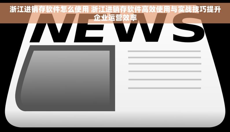 浙江进销存软件怎么使用 浙江进销存软件高效使用与实战技巧提升企业运营效率