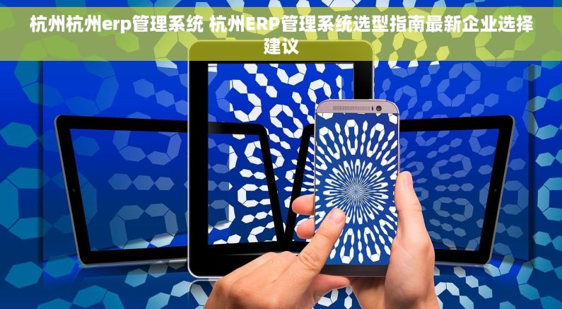 杭州杭州erp管理系统 杭州ERP管理系统选型指南最新企业选择建议