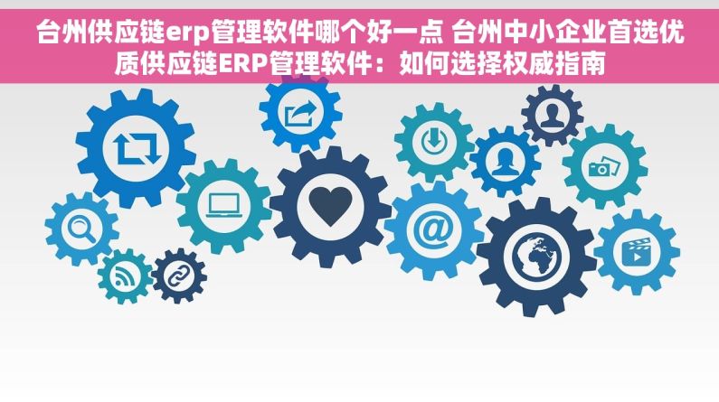 台州供应链erp管理软件哪个好一点 台州中小企业首选优质供应链ERP管理软件：如何选择权威指南